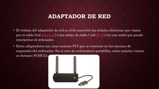 ADAPTADOR DE RED
• El trabajo del adaptador de red es el de convertir las señales eléctricas que viajan
por el cable (red Ethernet) o las ondas de radio ( red Wi-Fi) en una señal que pueda
interpretar el ordenador.
• Estos adaptadores son unas tarjetas PCI que se conectan en las ranuras de
expansión del ordenador. En el caso de ordenadores portátiles, estas tarjetas vienen
en formato PCMCIA o similares.
 