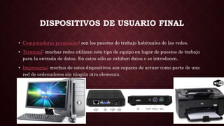 DISPOSITIVOS DE USUARIO FINAL
• Computadoras personales: son los puestos de trabajo habituales de las redes.
• Terminal: muchas redes utilizan este tipo de equipo en lugar de puestos de trabajo
para la entrada de datos. En estos sólo se exhiben datos o se introducen.
• Impresoras: muchos de estos dispositivos son capaces de actuar como parte de una
red de ordenadores sin ningún otro elemento.
 