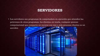 SERVIDORES
• Los servidores son programas de computadora en ejecución que atienden las
peticiones de otros programas, los clientes, en teoría, cualquier proceso
computacional que comparta un recurso con uno o más procesos clientes es un
servidor.
 