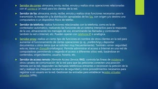  Servidor de correo: almacena, envía, recibe, enruta y realiza otras operaciones relacionadas
con el correo-e (e-mail) para los clientes de la red.
 Servidor de fax: almacena, envía, recibe, enruta y realiza otras funciones necesarias para la
transmisión, la recepción y la distribución apropiadas de los fax, con origen y/o destino una
computadora o un dispositivo físico de telefax.
 Servidor de telefonía: realiza funciones relacionadas con la telefonía, como es la de
contestador automático, realizando las funciones de un sistema interactivo para la respuesta
de la voz, almacenando los mensajes de voz, encaminando las llamadas y controlando
también la red o Internet, etc. Pueden operan con telefonía IP o analógica.
 Servidor proxy: realiza un cierto tipo de funciones en nombre de otros clientes en la red para
aumentar el funcionamiento de ciertas operaciones (p. ej., prefetching y depositar
documentos u otros datos que se soliciten muy frecuentemente). También «sirve» seguridad;
esto es, tiene un firewall(cortafuegos). Permite administrar el acceso a Internet en una red de
computadoras permitiendo o negando el acceso a diferentes sitios web, basándose en
contenidos, origen/destino, usuario, horario, etc.
 Servidor de acceso remoto (Remote Access Service, RAS): controla las líneas de módems u
otros canales de comunicación de la red para que las peticiones conecten una posición
remota con la red, responden las llamadas telefónicas entrantes o reconocen la petición de la
red y realizan los chequeos necesarios de seguridad y otros procedimientos necesarios para
registrar a un usuario en la red. Gestionan las entradas para establecer laredes virtuales
privadas (VPN).
 