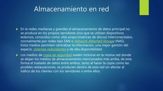 Almacenamiento en red
 En la redes medianas y grandes el almacenamiento de datos principal no
se produce en los propios servidores sino que se utilizan dispositivos
externos, conocidos como disk arrays (matrices de discos) interconectados,
normalmente por redes tipo SAN o Network-Attached Storage (NAS).
Estos medios permiten centralizar la información, una mejor gestión del
espacio, sistemas redundantes y de alta disponibilidad.
 Los medios de copia de seguridad suelen incluirse en la misma red donde
se alojan los medios de almacenamiento mencionados más arriba, de esta
forma el traslado de datos entre ambos, tanto al hacer la copia como las
posibles restauraciones, se producen dentro de esta red sin afectar al
tráfico de los clientes con los servidores o entre ellos.
 