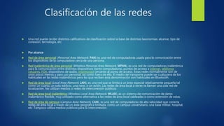 Clasificación de las redes
 Una red puede recibir distintos calificativos de clasificación sobre la base de distintas taxonomías: alcance, tipo de
conexión, tecnología, etc.
 Por alcance
 Red de área personal (Personal Area Network, PAN) es una red de computadoras usada para la comunicación entre
los dispositivos de la computadora cerca de una persona.
 Red inalámbrica de área personal (Wireless Personal Area Network, WPAN), es una red de computadoras inalámbrica
para la comunicación entre distintos dispositivos (tanto computadoras, puntos de acceso a internet, teléfonos
celulares, PDA, dispositivos de audio, impresoras) cercanos al punto de acceso. Estas redes normalmente son de
unos pocos metros y para uso personal, así como fuera de ella. El medio de transporte puede ser cualquiera de los
habituales en las redes inalámbricas pero las que reciben esta denominación son habituales en Bluetooth.
 Red de área local (Local Area Network, LAN), es una red que se limita a un área especial relativamente pequeña tal
como un cuarto, un solo edificio, una nave, o un avión. Las redes de área local a veces se llaman una sola red de
localización. No utilizan medios o redes de interconexión públicos.
 Red de área local inalámbrica (Wireless Local Area Network, WLAN), es un sistema de comunicación de datos
inalámbrico flexible, muy utilizado como alternativa a las redes de área local cableadas o como extensión de estas.
 Red de área de campus (Campus Area Network, CAN), es una red de computadoras de alta velocidad que conecta
redes de área local a través de un área geográfica limitada, como un campus universitario, una base militar, hospital,
etc. Tampoco utiliza medios públicos para la interconexión.
 