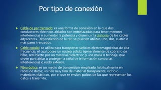 Por tipo de conexión
 Cable de par trenzado: es una forma de conexión en la que dos
conductores eléctricos aislados son entrelazados para tener menores
interferencias y aumentar la potencia y disminuir la diafonía de los cables
adyacentes. Dependiendo de la red se pueden utilizar, uno, dos, cuatro o
más pares trenzados.
 Cable coaxial: se utiliza para transportar señales electromagnéticas de alta
frecuencia, el cual posee un núcleo solido (generalmente de cobre) o de
hilos, recubierto por un material dieléctrico y una malla o blindaje, que
sirven para aislar o proteger la señal de información contra las
interferencias o ruido exterior.
 Fibra óptica: es un medio de transmisión empleado habitualmente en
redes de datos; un hilo muy fino de material transparente, vidrio o
materiales plásticos, por el que se envían pulsos de luz que representan los
datos a transmitir.
 