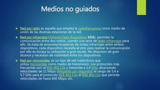 Medios no guiados
 Red por radio es aquella que emplea la radiofrecuencia como medio de
unión de las diversas estaciones de la red.
 Red por infrarrojos (Infrared Data Association, IrDA), permiten la
comunicación entre dos nodos, usando una serie de ledes infrarrojos para
ello. Se trata de emisores/receptores de ondas infrarrojas entre ambos
dispositivos, cada dispositivo necesita al otro para realizar la comunicación
por ello es escasa su utilización a gran escala. No disponen de gran
alcance y necesitan de visibilidad entre los dispositivos.
 Red por microondas, es un tipo de red inalámbrica que
utiliza microondas como medio de transmisión. Los protocolos más
frecuentes son: el IEEE 802.11b y transmite a 2,4 GHz, alcanzando
velocidades de 11 Mbps (Megabits por segundo); el rango de 5,4 a
5,7 GHz para el protocolo IEEE 802.11a; el IEEE 802.11n que permite
velocidades de hasta 600 Mbps; etc.
 