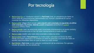 Por tecnología
 Red en bus (bus o “conductor común”) o Red lineal (line): se caracteriza por tener un
único canal de comunicaciones (denominado bus, troncal o backbone) al cual se
conectan los diferentes dispositivos.
 Red en anillo' (ring) o Red circular: cada estación está conectada a la siguiente y la última
está conectada a la primera. Además, puede compararse con la Red en cadena
margarita (dDaisy chain).
 Red en estrella (star): las estaciones están conectadas directamente a un punto central y
todas las comunicaciones se han de hacer necesariamente a través de éste.
 Red en malla (mesh): cada nodo está conectado a todos los otros.
 Red en árbol (tree) o Red jerárquica: los nodos están colocados en forma de árbol.
Desde una visión topológica, la conexión en árbol es parecida a una serie de redes en
estrella interconectadas salvo en que no tiene un nodo central.
 Red híbrida o Red mixta: se da cualquier combinación de las anteriores. Por ejemplo,
circular de estrella, bus de estrella, etc.
 