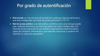 Por grado de autentificación
 Red privada: es una red que solo puede ser usada por algunas personas y
que está configurada con clave de acceso personal.[cita requerida]
 Red de acceso público: una red pública se define como una red que puede
usar cualquier persona y no como las redes que están configuradas con
clave de acceso personal. Es una red de computadoras interconectados,
capaz de compartir información y que permite comunicar a usuarios sin
importar su ubicación geográfica.
 