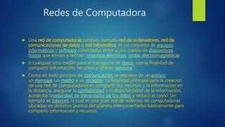 Redes de Computadora
 Una red de computadoras también llamada red de ordenadores, red de
comunicaciones de datos o red informática, es un conjunto de equipos
informáticos y software conectados entre sí por medio de dispositivos
físicos que envían y reciben impulsos eléctricos, ondas electromagnéticas
 o cualquier otro medio para el transporte de datos, con la finalidad de
compartir información, recursos y ofrecer servicios.1
 Como en todo proceso de comunicación se requiere de un emisor,
un mensaje, un medio y un receptor. La finalidad principal para la creación
de una red de computadoras es compartir los recursos y la información en
la distancia, asegurar la confiabilidad y la disponibilidad de la información,
aumentar lavelocidad de transmisión de los datos y reducir el costo. Un
ejemplo es Internet, la cual es una gran red de millones de computadoras
ubicadas en distintos puntos del planeta interconectadas básicamente para
compartir información y recursos.
 