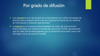 Por grado de difusión
 Una intranet es una red privada de computadoras que utiliza tecnología de
Internet para compartir dentro de una organización parte de sus sistemas
de información y sistemas operacionales.
 La Internet es un conjunto descentralizado de redes de comunicación
interconectadas que utilizan la familia de protocolos TCP/IP, garantizando
que las redes físicas heterogéneas que la componen funcionen como una
red lógica única, de alcance mundial.
 