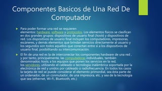 Componentes Basicos de Una Red De
Computador
 Para poder formar una red se requieren
elementos: hardware, software y protocolos. Los elementos físicos se clasifican
en dos grandes grupos: dispositivos de usuario final (hosts) y dispositivos de
red. Los dispositivos de usuario final incluyen los computadores, impresoras,
escáneres, y demás elementos que brindan servicios directamente al usuario y
los segundos son todos aquellos que conectan entre sí a los dispositivos de
usuario final, posibilitando su intercomunicación.
 El fin de una red es la de interconectar los componentes hardware de una red ,
y por tanto, principalmente, las computadoras individuales, también
denominados hosts, a los equipos que ponen los servicios en la red,
los servidores, utilizando el cableado o tecnología inalámbrica soportada por la
electrónica de red y unidos por cableado o radiofrecuencia. En todos los casos
la tarjeta de red se puede considerar el elemento primordial, sea ésta parte de
un ordenador, de un conmutador, de una impresora, etc. y sea de la tecnología
que sea (ethernet, Wi-Fi, Bluetooth, etc.)
 