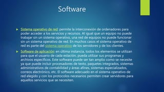 Software
 Sistema operativo de red: permite la interconexión de ordenadores para
poder acceder a los servicios y recursos. Al igual que un equipo no puede
trabajar sin un sistema operativo, una red de equipos no puede funcionar
sin un sistema operativo de red. En muchos casos el sistema operativo de
red es parte del sistema operativo de los servidores y de los clientes.
 Software de aplicación: en última instancia, todos los elementos se utilizan
para que el usuario de cada estación, pueda utilizar sus programas y
archivos específicos. Este software puede ser tan amplio como se necesite
ya que puede incluir procesadores de texto, paquetes integrados, sistemas
administrativos de contabilidad y áreas afines, sistemas especializados,
correos electrónico, etc. El software adecuado en el sistema operativo de
red elegido y con los protocolos necesarios permiten crear servidores para
aquellos servicios que se necesiten.
 