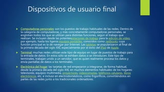 Dispositivos de usuario final
 Computadoras personales: son los puestos de trabajo habituales de las redes. Dentro de
la categoría de computadoras, y más concretamente computadoras personales, se
engloban todos los que se utilizan para distintas funciones, según el trabajo que
realizan. Se incluyen desde las potentesestaciones de trabajo para la edición de vídeo,
por ejemplo, hasta los ligeros equipos portátiles, conocidos como netbooks, cuya
función principal es la de navegar por Internet. Las tabletas se popularizaron al final de
la primera década del siglo XXI, especialmente por el éxito del iPad de Apple.
 Terminal: muchas redes utilizan este tipo de equipo en lugar de puestos de trabajo para
la entrada de datos. En estos sólo se exhiben datos o se introducen. Este tipo de
terminales, trabajan unido a un servidor, que es quien realmente procesa los datos y
envía pantallas de datos a los terminales.
 Electrónica del hogar: las tarjetas de red empezaron a integrarse, de forma habitual,
desde la primera década del siglo XXI, en muchos elementos habituales de los hogares:
televisores, equipos multimedia, proyectores, videoconsolas, teléfonos celulares, libros
electrónicos, etc. e incluso en electrodomésticos, como frigoríficos, convirtiéndolos en
partes de las redes junto a los tradicionales ordenadores.
 