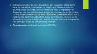  Impresoras: muchos de estos dispositivos son capaces de actuar como
parte de una red de ordenadores sin ningún otro elemento, tal como
un print server, actuando como intermediario entre la impresora y el
dispositivo que está solicitando un trabajo de impresión de ser terminado.
Los medios de conectividad de estos dispositivos pueden ser alambricos o
inalámbricos, dentro de este último puede ser mediante: ethernet, Wi-Fi,
infrarrojo obluetooth. En algunos casos se integran dentro de la impresora
y en otros por medio de convertidores externos.
 Otros elementos: escáneres, lectores de CD-ROM.
 