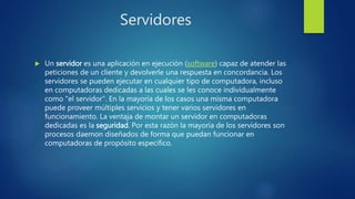 Servidores
 Un servidor es una aplicación en ejecución (software) capaz de atender las
peticiones de un cliente y devolverle una respuesta en concordancia. Los
servidores se pueden ejecutar en cualquier tipo de computadora, incluso
en computadoras dedicadas a las cuales se les conoce individualmente
como "el servidor". En la mayoría de los casos una misma computadora
puede proveer múltiples servicios y tener varios servidores en
funcionamiento. La ventaja de montar un servidor en computadoras
dedicadas es la seguridad. Por esta razón la mayoría de los servidores son
procesos daemon diseñados de forma que puedan funcionar en
computadoras de propósito específico.
 