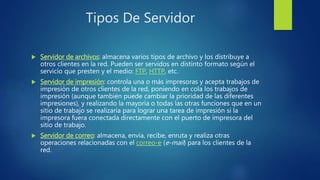 Tipos De Servidor
 Servidor de archivos: almacena varios tipos de archivo y los distribuye a
otros clientes en la red. Pueden ser servidos en distinto formato según el
servicio que presten y el medio: FTP, HTTP, etc.
 Servidor de impresión: controla una o más impresoras y acepta trabajos de
impresión de otros clientes de la red, poniendo en cola los trabajos de
impresión (aunque también puede cambiar la prioridad de las diferentes
impresiones), y realizando la mayoría o todas las otras funciones que en un
sitio de trabajo se realizaría para lograr una tarea de impresión si la
impresora fuera conectada directamente con el puerto de impresora del
sitio de trabajo.
 Servidor de correo: almacena, envía, recibe, enruta y realiza otras
operaciones relacionadas con el correo-e (e-mail) para los clientes de la
red.
 