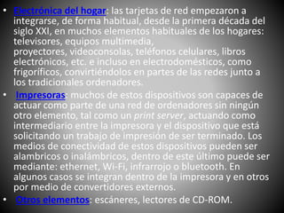 • Electrónica del hogar: las tarjetas de red empezaron a
integrarse, de forma habitual, desde la primera década del
siglo XXI, en muchos elementos habituales de los hogares:
televisores, equipos multimedia,
proyectores, videoconsolas, teléfonos celulares, libros
electrónicos, etc. e incluso en electrodomésticos, como
frigoríficos, convirtiéndolos en partes de las redes junto a
los tradicionales ordenadores.
• Impresoras: muchos de estos dispositivos son capaces de
actuar como parte de una red de ordenadores sin ningún
otro elemento, tal como un print server, actuando como
intermediario entre la impresora y el dispositivo que está
solicitando un trabajo de impresión de ser terminado. Los
medios de conectividad de estos dispositivos pueden ser
alambricos o inalámbricos, dentro de este último puede ser
mediante: ethernet, Wi-Fi, infrarrojo o bluetooth. En
algunos casos se integran dentro de la impresora y en otros
por medio de convertidores externos.
• Otros elementos: escáneres, lectores de CD-ROM.
 