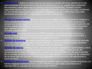 • Servidor proxy: realiza un cierto tipo de funciones en nombre de otros clientes en la red
para aumentar el funcionamiento de ciertas operaciones (p. ej., prefetching y depositar
documentos u otros datos que se soliciten muy frecuentemente). También «sirve»
seguridad; esto es, tiene un firewall (cortafuegos). Permite administrar el acceso a Internet
en una red de computadoras permitiendo o negando el acceso a diferentes sitios web,
basándose en contenidos, origen/destino, usuario, horario, etc.
Servidor de acceso remoto (Remote Access Service, RAS): controla las líneas de módems u
otros canales de comunicación de la red para que las peticiones conecten una posición
remota con la red, responden las llamadas telefónicas entrantes o reconocen la petición de
la red y realizan los chequeos necesarios de seguridad y otros procedimientos necesarios
para registrar a un usuario en la red. Gestionan las entradas para establecer la redes
virtuales privadas (VPN).
• Servidor web: almacena documentos HTML, imágenes, archivos de texto, escrituras, y
demás material web compuesto por datos (conocidos normalmente como contenido), y
distribuye este contenido a clientes que la piden en la red.
• Servidor de streaming: servidores que distribuyen multimedia de forma continua evitando
al usuario esperar a la descarga completa del fichero. De esta forma se pueden distribuir
contenidos tipo radio, vídeo, etc. en tiempo real y sin demoras.
Servidor de reserva (standby server): tiene el software de reserva de la red instalado y tiene
cantidades grandes de almacenamiento de la red en discos duros u otras formas del
almacenamiento disponibles para que se utilice con el fin de asegurarse de que la pérdida
de un servidor principal no afecte a la red. El servidor de reserva lo puede ser de cualquiera
de los otros tipos de servidor, siendo muy habituales en los servidores de aplicaciones y
bases de datos.
• Servidor de autenticación: es el encargado de verificar que un usuario pueda conectarse a la
red en cualquier punto de acceso, ya sea inalámbrico o por cable, basándose en el
estándar 802.1x y puede ser un servidor de tipo RADIUS.
 