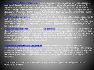 • Servidores para los servicios de red: estos equipos gestionan aquellos servicios necesarios
propios de la red y sin los cuales no se podrían interconectar, al menos de forma sencilla.
Algunos de esos servicios son: servicio de directorio para la gestión de los usuarios y los
recursos compartidos, Dynamic Host Configuration Protocol (DHCP) para la asignación de las
direcciones IP en redes TCP/IP, Domain Name System (DNS) para poder nombrar los equipos
sin tener que recurrir a su dirección IP numérica, etc.
• Servidor de base de datos: permite almacenar la información que utilizan las aplicaciones de
todo tipo, guardándola ordenada y clasificada y que puede ser recuperada en cualquier
momento y sobre la base de una consulta concreta. Estos servidores suelen utilizar lenguajes
estandarizados para hacer más fácil y reutilizable la programación de aplicaciones, uno de
los más populares es SQL.
• Servidor de aplicaciones: ejecuta ciertas aplicaciones. Usualmente se trata de un dispositivo
de software que proporciona servicios de aplicación a las computadoras cliente. Un servidor
de aplicaciones gestiona la mayor parte (o la totalidad) de las funciones de lógica de negocio
y de acceso a los datos de la aplicación. Los principales beneficios de la aplicación de la
tecnología de servidores de aplicación son la centralización y la disminución de la
complejidad en el desarrollo de aplicaciones.
• Servidores de monitorización y gestión: ayudan a simplificar las tareas de control,
monitorización, búsqueda de averías, resolución de incidencias, etc. Permiten, por ejemplo,
centralizar la recepción de mensajes de aviso, alarma e información que emiten los distintos
elementos de red (no solo los propios servidores). El SNMP es un de los protocolos más
difundidos y que permite comunicar elementos de distintos fabricantes y de distinta
naturaleza.
• Y otros muchos dedicados a múltiples tareas, desde muy generales a aquellos de una
especificad enorme.
 