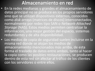 • En la redes medianas y grandes el almacenamiento de
datos principal no se produce en los propios servidores
sino que se utilizan dispositivos externos, conocidos
como disk arrays (matrices de discos) interconectados,
normalmente por redes tipo SAN o Network-Attached
Storage (NAS). Estos medios permiten centralizar la
información, una mejor gestión del espacio, sistemas
redundantes y de alta disponibilidad.
• Los medios de copia de seguridad suelen incluirse en la
misma red donde se alojan los medios de
almacenamiento mencionados más arriba, de esta
forma el traslado de datos entre ambos, tanto al hacer
la copia como las posibles restauraciones, se producen
dentro de esta red sin afectar al tráfico de los clientes
con los servidores o entre ellos.
 