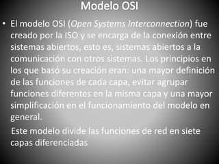 • El modelo OSI (Open Systems Interconnection) fue
creado por la ISO y se encarga de la conexión entre
sistemas abiertos, esto es, sistemas abiertos a la
comunicación con otros sistemas. Los principios en
los que basó su creación eran: una mayor definición
de las funciones de cada capa, evitar agrupar
funciones diferentes en la misma capa y una mayor
simplificación en el funcionamiento del modelo en
general.
Este modelo divide las funciones de red en siete
capas diferenciadas
 