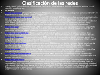 • Una red puede recibir distintos calificativos de clasificación sobre la base de distintas taxonomías: alcance, tipo de
conexión, tecnología, etc.
• Por alcance
• Red de área personal (Personal Area Network, PAN) es una red de computadoras usada para la comunicación entre los
dispositivos de la computadora cerca de una persona.
• Red inalámbrica de área personal (Wireless Personal Area Network, WPAN), es una red de computadoras inalámbrica
para la comunicación entre distintos dispositivos (tanto computadoras, puntos de acceso a internet, teléfonos
celulares, PDA, dispositivos de audio, impresoras) cercanos al punto de acceso. Estas redes normalmente son de unos
pocos metros y para uso personal, así como fuera de ella. El medio de transporte puede ser cualquiera de los
habituales en las redes inalámbricas pero las que reciben esta denominación son habituales en Bluetooth.
• Red de área local (Local Area Network, LAN), es una red que se limita a un área especial relativamente pequeña tal
como un cuarto, un solo edificio, una nave, o un avión. Las redes de área local a veces se llaman una sola red de
localización. No utilizan medios o redes de interconexión públicos.
• Red de área local inalámbrica (Wireless Local Area Network, WLAN), es un sistema de comunicación de datos
inalámbrico flexible, muy utilizado como alternativa a las redes de área local cableadas o como extensión de estas.
• Red de área de campus (Campus Area Network, CAN), es una red de computadoras de alta velocidad que conecta
redes de área local a través de un área geográfica limitada, como un campus universitario, una base militar, hospital,
etc. Tampoco utiliza medios públicos para la interconexión.
• Red de área metropolitana (Metropolitan Area Network, MAN) es una red de alta velocidad (banda ancha) que da
cobertura en un área geográfica más extensa que un campus, pero aun así limitado. Por ejemplo, un red que
interconecte los edificios públicos de un municipio dentro de la localidad por medio de fibra óptica.
• Red de área amplia (Wide Area Network, WAN), son redes informáticas que se extienden sobre un área geográfica
extensa utilizando medios como: satélites, cables interoceánicos, Internet, fibras ópticas públicas, etc.
• Red de área de almacenamiento (Storage Area Network, SAN), es una red concebida para conectar servidores,
matrices (arrays) de discos y librerías de soporte, permitiendo el tránsito de datos sin afectar a las redes por las que
acceden los usuarios.
• Red de área local virtual (Virtual LAN, VLAN), es un grupo de computadoras con un conjunto común de recursos a
compartir y de requerimientos, que se comunican como si estuvieran adjuntos a una división lógica de redes de
computadoras en la cual todos los nodos pueden alcanzar a los otros por medio de broadcast (dominio de broadcast)
en la capa de enlace de datos, a pesar de su diversa localización física. Este tipo surgió como respuesta a la necesidad
de poder estructurar las conexiones de equipos de un edificio por medio de software, permitiendo dividir
un conmutador en varios virtuales.
 