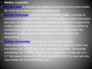 • Medios no guiados
• Red por radio es aquella que emplea la radiofrecuencia como medio
de unión de las diversas estaciones de la red.
• Red por infrarrojos (Infrared Data Association, IrDA), permiten la
comunicación entre dos nodos, usando una serie de redes infrarrojos
para ello. Se trata de emisores/receptores de ondas infrarrojas entre
ambos dispositivos, cada dispositivo necesita al otro para realizar la
comunicación por ello es escasa su utilización a gran escala. No
disponen de gran alcance y necesitan de visibilidad entre los
dispositivos.
• Red por microondas, es un tipo de red inalámbrica que
utiliza microondas como medio de transmisión. Los protocolos más
frecuentes son: el IEEE 802.11b y transmite a 2,4 GHz, alcanzando
velocidades de 11 Mbps (Megabits por segundo); el rango de 5,4 a
5,7 GHz para el protocolo IEEE 802.11a; el IEEE 802.11n que permite
velocidades de hasta 600 Mbps; etc.
 