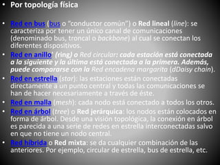 • Por topología física
• Red en bus (bus o “conductor común”) o Red lineal (line): se
caracteriza por tener un único canal de comunicaciones
(denominado bus, troncal o backbone) al cual se conectan los
diferentes dispositivos.
• Red en anillo' (ring) o Red circular: cada estación está conectada
a la siguiente y la última está conectada a la primera. Además,
puede compararse con la Red encadena margarita (dDaisy chain).
• Red en estrella (star): las estaciones están conectadas
directamente a un punto central y todas las comunicaciones se
han de hacer necesariamente a través de éste.
• Red en malla (mesh): cada nodo está conectado a todos los otros.
• Red en árbol (tree) o Red jerárquica: los nodos están colocados en
forma de árbol. Desde una visión topológica, la conexión en árbol
es parecida a una serie de redes en estrella interconectadas salvo
en que no tiene un nodo central.
• Red híbrida o Red mixta: se da cualquier combinación de las
anteriores. Por ejemplo, circular de estrella, bus de estrella, etc.
 
