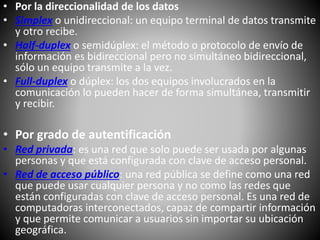 • Por la direccionalidad de los datos
• Simplex o unidireccional: un equipo terminal de datos transmite
y otro recibe.
• Half-duplex o semidúplex: el método o protocolo de envío de
información es bidireccional pero no simultáneo bidireccional,
sólo un equipo transmite a la vez.
• Full-duplex o dúplex: los dos equipos involucrados en la
comunicación lo pueden hacer de forma simultánea, transmitir
y recibir.
• Por grado de autentificación
• Red privada: es una red que solo puede ser usada por algunas
personas y que está configurada con clave de acceso personal.
• Red de acceso público: una red pública se define como una red
que puede usar cualquier persona y no como las redes que
están configuradas con clave de acceso personal. Es una red de
computadoras interconectados, capaz de compartir información
y que permite comunicar a usuarios sin importar su ubicación
geográfica.
 