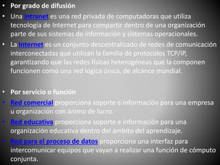 • Por grado de difusión
• Una intranet es una red privada de computadoras que utiliza
tecnología de Internet para compartir dentro de una organización
parte de sus sistemas de información y sistemas operacionales.
• La Internet es un conjunto descentralizado de redes de comunicación
interconectadas que utilizan la familia de protocolos TCP/IP,
garantizando que las redes físicas heterogéneas que la componen
funcionen como una red lógica única, de alcance mundial.
• Por servicio o función
• Red comercial proporciona soporte e información para una empresa
u organización con ánimo de lucro.
• Red educativa proporciona soporte e información para una
organización educativa dentro del ámbito del aprendizaje.
• Red para el proceso de datos proporciona una interfaz para
intercomunicar equipos que vayan a realizar una función de cómputo
conjunta.
 