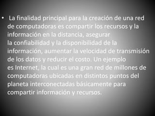 • La finalidad principal para la creación de una red
de computadoras es compartir los recursos y la
información en la distancia, asegurar
la confiabilidad y la disponibilidad de la
información, aumentar la velocidad de transmisión
de los datos y reducir el costo. Un ejemplo
es Internet, la cual es una gran red de millones de
computadoras ubicadas en distintos puntos del
planeta interconectadas básicamente para
compartir información y recursos.
 