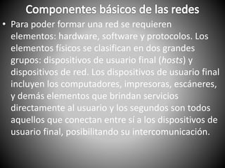 • Para poder formar una red se requieren
elementos: hardware, software y protocolos. Los
elementos físicos se clasifican en dos grandes
grupos: dispositivos de usuario final (hosts) y
dispositivos de red. Los dispositivos de usuario final
incluyen los computadores, impresoras, escáneres,
y demás elementos que brindan servicios
directamente al usuario y los segundos son todos
aquellos que conectan entre sí a los dispositivos de
usuario final, posibilitando su intercomunicación.
 