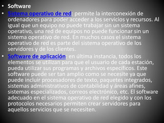 • Software
• Sistema operativo de red: permite la interconexión de
ordenadores para poder acceder a los servicios y recursos. Al
igual que un equipo no puede trabajar sin un sistema
operativo, una red de equipos no puede funcionar sin un
sistema operativo de red. En muchos casos el sistema
operativo de red es parte del sistema operativo de los
servidores y de los clientes.
• Software de aplicación: en última instancia, todos los
elementos se utilizan para que el usuario de cada estación,
pueda utilizar sus programas y archivos específicos. Este
software puede ser tan amplio como se necesite ya que
puede incluir procesadores de texto, paquetes integrados,
sistemas administrativos de contabilidad y áreas afines,
sistemas especializados, correos electrónico, etc. El software
adecuado en el sistema operativo de red elegido y con los
protocolos necesarios permiten crear servidores para
aquellos servicios que se necesiten.
 