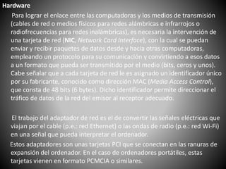 Hardware
Para lograr el enlace entre las computadoras y los medios de transmisión
(cables de red o medios físicos para redes alámbricas e infrarrojos o
radiofrecuencias para redes inalámbricas), es necesaria la intervención de
una tarjeta de red (NIC, Network Card Interface), con la cual se puedan
enviar y recibir paquetes de datos desde y hacia otras computadoras,
empleando un protocolo para su comunicación y convirtiendo a esos datos
a un formato que pueda ser transmitido por el medio (bits, ceros y unos).
Cabe señalar que a cada tarjeta de red le es asignado un identificador único
por su fabricante, conocido como dirección MAC (Media Access Control),
que consta de 48 bits (6 bytes). Dicho identificador permite direccionar el
tráfico de datos de la red del emisor al receptor adecuado.
El trabajo del adaptador de red es el de convertir las señales eléctricas que
viajan por el cable (p.e.: red Ethernet) o las ondas de radio (p.e.: red Wi-Fi)
en una señal que pueda interpretar el ordenador.
Estos adaptadores son unas tarjetas PCI que se conectan en las ranuras de
expansión del ordenador. En el caso de ordenadores portátiles, estas
tarjetas vienen en formato PCMCIA o similares.
 
