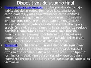 • Computadoras personales: son los puestos de trabajo
habituales de las redes. Dentro de la categoría de
computadoras, y más concretamente computadoras
personales, se engloban todos los que se utilizan para
distintas funciones, según el trabajo que realizan. Se
incluyen desde las potentes estaciones de trabajo para
la edición de vídeo, por ejemplo, hasta los ligeros equipos
portátiles, conocidos como netbooks, cuya función
principal es la de navegar por Internet. Las tabletas se
popularizaron al final de la primera década del siglo XXI,
especialmente por el éxito del iPad de Apple.
• Terminal: muchas redes utilizan este tipo de equipo en
lugar de puestos de trabajo para la entrada de datos. En
estos sólo se exhiben datos o se introducen. Este tipo de
terminales, trabajan unido a un servidor, que es quien
realmente procesa los datos y envía pantallas de datos a los
terminales.
 