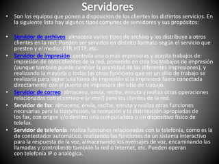 • Son los equipos que ponen a disposición de los clientes los distintos servicios. En
la siguiente lista hay algunos tipos comunes de servidores y sus propósitos:
• Servidor de archivos: almacena varios tipos de archivo y los distribuye a otros
clientes en la red. Pueden ser servidos en distinto formato según el servicio que
presten y el medio: FTP, HTTP, etc.
• Servidor de impresión: controla una o más impresoras y acepta trabajos de
impresión de otros clientes de la red, poniendo en cola los trabajos de impresión
(aunque también puede cambiar la prioridad de las diferentes impresiones), y
realizando la mayoría o todas las otras funciones que en un sitio de trabajo se
realizaría para lograr una tarea de impresión si la impresora fuera conectada
directamente con el puerto de impresora del sitio de trabajo.
• Servidor de correo: almacena, envía, recibe, enruta y realiza otras operaciones
relacionadas con el correo-e (e-mail) para los clientes de la red.
• Servidor de fax: almacena, envía, recibe, enruta y realiza otras funciones
necesarias para la transmisión, la recepción y la distribución apropiadas de
los fax, con origen y/o destino una computadora o un dispositivo físico de
telefax.
• Servidor de telefonía: realiza funciones relacionadas con la telefonía, como es la
de contestador automático, realizando las funciones de un sistema interactivo
para la respuesta de la voz, almacenando los mensajes de voz, encaminando las
llamadas y controlando también la red o Internet, etc. Pueden operan
con telefonía IP o analógica.
 