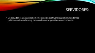 SERVIDORES:
• Un servidor es una aplicación en ejecución (software) capaz de atender las
peticiones de un cliente y devolverle una respuesta en concordancia.
 