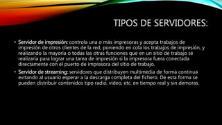 TIPOS DE SERVIDORES:
• Servidor de impresión: controla una o más impresoras y acepta trabajos de
impresión de otros clientes de la red, poniendo en cola los trabajos de impresión, y
realizando la mayoría o todas las otras funciones que en un sitio de trabajo se
realizaría para lograr una tarea de impresión si la impresora fuera conectada
directamente con el puerto de impresora del sitio de trabajo.
• Servidor de streaming: servidores que distribuyen multimedia de forma continua
evitando al usuario esperar a la descarga completa del fichero. De esta forma se
pueden distribuir contenidos tipo radio, vídeo, etc. en tiempo real y sin demoras.
 