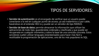 TIPOS DE SERVIDORES:
• Servidor de autenticación: es el encargado de verificar que un usuario pueda
conectarse a la red en cualquier punto de acceso, ya sea inalámbrico o por cable,
basándose en el estándar 802.1x y puede ser un servidor de tipo RADIUS.
• Servidor de base de datos: permite almacenar la información que utilizan las
aplicaciones de todo tipo, guardándola ordenada y clasificada y que puede ser
recuperada en cualquier momento y sobre la base de una consulta concreta. Estos
servidores suelen utilizar lenguajes estandarízados para hacer más fácil y
reutilizable la programación de aplicaciones, uno de los más populares es SQL.
 