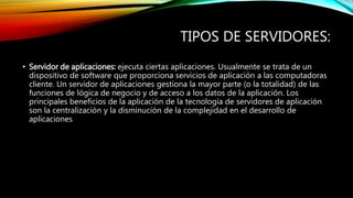 TIPOS DE SERVIDORES:
• Servidor de aplicaciones: ejecuta ciertas aplicaciones. Usualmente se trata de un
dispositivo de software que proporciona servicios de aplicación a las computadoras
cliente. Un servidor de aplicaciones gestiona la mayor parte (o la totalidad) de las
funciones de lógica de negocio y de acceso a los datos de la aplicación. Los
principales beneficios de la aplicación de la tecnología de servidores de aplicación
son la centralización y la disminución de la complejidad en el desarrollo de
aplicaciones
 