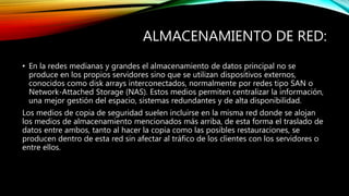 ALMACENAMIENTO DE RED:
• En la redes medianas y grandes el almacenamiento de datos principal no se
produce en los propios servidores sino que se utilizan dispositivos externos,
conocidos como disk arrays interconectados, normalmente por redes tipo SAN o
Network-Attached Storage (NAS). Estos medios permiten centralizar la información,
una mejor gestión del espacio, sistemas redundantes y de alta disponibilidad.
Los medios de copia de seguridad suelen incluirse en la misma red donde se alojan
los medios de almacenamiento mencionados más arriba, de esta forma el traslado de
datos entre ambos, tanto al hacer la copia como las posibles restauraciones, se
producen dentro de esta red sin afectar al tráfico de los clientes con los servidores o
entre ellos.
 