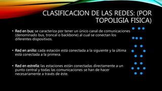 CLASIFICACION DE LAS REDES: (POR
TOPOLIGIA FISICA)
• Red en bus: se caracteriza por tener un único canal de comunicaciones
(denominado bus, troncal o backbone) al cual se conectan los
diferentes dispositivos.
• Red en anillo: cada estación está conectada a la siguiente y la última
está conectada a la primera.
• Red en estrella: las estaciones están conectadas directamente a un
punto central y todas las comunicaciones se han de hacer
necesariamente a través de éste.
 