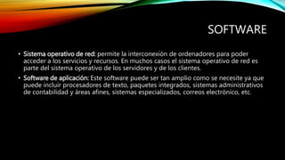 SOFTWARE
• Sistema operativo de red: permite la interconexión de ordenadores para poder
acceder a los servicios y recursos. En muchos casos el sistema operativo de red es
parte del sistema operativo de los servidores y de los clientes.
• Software de aplicación: Este software puede ser tan amplio como se necesite ya que
puede incluir procesadores de texto, paquetes integrados, sistemas administrativos
de contabilidad y áreas afines, sistemas especializados, correos electrónico, etc.
 