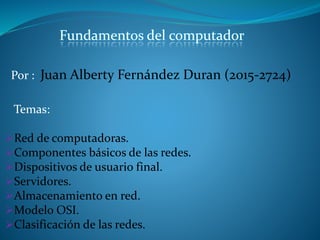 Por : Juan Alberty Fernández Duran (2015-2724)
Temas:
Red de computadoras.
Componentes básicos de las redes.
Dispositivos de usuario final.
Servidores.
Almacenamiento en red.
Modelo OSI.
Clasificación de las redes.
Fundamentos del computador
 