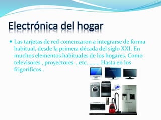 Electrónica del hogar
 Las tarjetas de red comenzaron a integrarse de forma
habitual, desde la primera década del siglo XXI. En
muchos elementos habituales de los hogares. Como
televisores , proyectores , etc.…….. Hasta en los
frigoríficos .
 