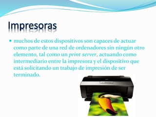 Impresoras
 muchos de estos dispositivos son capaces de actuar
como parte de una red de ordenadores sin ningún otro
elemento, tal como un print server, actuando como
intermediario entre la impresora y el dispositivo que
está solicitando un trabajo de impresión de ser
terminado.
 