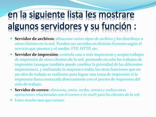 en la siguiente lista les mostrare
algunos servidores y su función :
 Servidor de archivos: almacena varios tipos de archivo y los distribuye a
otros clientes en la red. Pueden ser servidos en distinto formato según el
servicio que presten y el medio: FTP, HTTP, etc.
 Servidor de impresión: controla una o más impresoras y acepta trabajos
de impresión de otros clientes de la red, poniendo en cola los trabajos de
impresión (aunque también puede cambiar la prioridad de las diferentes
impresiones), y realizando la mayoría o todas las otras funciones que en
un sitio de trabajo se realizaría para lograr una tarea de impresión si la
impresora fuera conectada directamente con el puerto de impresora del
sitio de trabajo.
 Servidor de correo: almacena, envía, recibe, enruta y realiza otras
operaciones relacionadas con el correo-e (e-mail) para los clientes de la red.
 Entre mucho mas que existen.
 