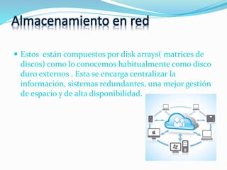 Almacenamiento en red
 Estos están compuestos por disk arrays( matrices de
discos) como lo conocemos habitualmente como disco
duro externos . Esta se encarga centralizar la
información, sistemas redundantes, una mejor gestión
de espacio y de alta disponibilidad.
 
