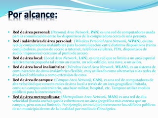 Por alcance:
 Red de área personal: (Personal Area Network, PAN) es una red de computadoras usada
para la comunicación entre los dispositivos de la computadora cerca de una persona.
 Red inalámbrica de área personal: (Wireless Personal Area Network, WPAN), es una
red de computadoras inalámbrica para la comunicación entre distintos dispositivos (tanto
computadoras, puntos de acceso a internet, teléfonos celulares, PDA, dispositivos de
audio, impresoras) cercanos al punto de acceso.
 Red de área local: (Local Area Network, LAN), es una red que se limita a un área especial
relativamente pequeña tal como un cuarto, un solo edificio, una nave, o un avión.
 Red de área local inalámbrica: (Wireless Local Area Network, WLAN), es un sistema de
comunicación de datos inalámbrico flexible, muy utilizado como alternativa a las redes de
área local cableadas o como extensión de estas.
 Red de área de campus: (Campus Area Network, CAN), es una red de computadoras de
alta velocidad que conecta redes de área local a través de un área geográfica limitada,
como un campus universitario, una base militar, hospital, etc. Tampoco utiliza medios
públicos para la interconexión.
 Red de área metropolitana: (Metropolitan Area Network, MAN) es una red de alta
velocidad (banda ancha) que da cobertura en un área geográfica más extensa que un
campus, pero aun así limitado. Por ejemplo, un red que interconecte los edificios públicos
de un municipio dentro de la localidad por medio de fibra óptica.
 