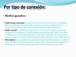 Por tipo de conexión:
 Medios guiados :
 Cable de par trenzado: es una forma de conexión en la que dos conductores
eléctricos aislados son entrelazados para tener menores interferencias y
aumentar la potencia y disminuir la diafonía de los cables adyacentes.
 Cable coaxial: se utiliza para transportar señales electromagnéticas de alta
frecuencia, el cual posee un núcleo solido (generalmente de cobre) o de hilos,
recubierto por un material dieléctrico y una malla o blindaje, que sirven para
aislar o proteger la señal de información contra las interferencias o ruido exterior.
 Fibra óptica: es un medio de transmisión empleado habitualmente en redes de
datos; un hilo muy fino de material transparente, vidrio o materiales plásticos,
por el que se envían pulsos de luz que representan los datos a transmitir.
 