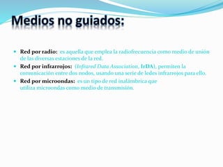 Medios no guiados:
 Red por radio: es aquella que emplea la radiofrecuencia como medio de unión
de las diversas estaciones de la red.
 Red por infrarrojos: (Infrared Data Association, IrDA), permiten la
comunicación entre dos nodos, usando una serie de ledes infrarrojos para ello.
 Red por microondas: es un tipo de red inalámbrica que
utiliza microondas como medio de transmisión.
 
