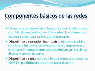 Componentes básicos de las redes
 Elementos requerido para lograr la creación de una red
son: Hardware, Software y Protocolos. Los elementos
físicos se clasifican en dos grandes grupos:
 Dispositivo de usuario final(hosts): estos dispositivo
son lo que incluyen los computadores , impresoras ,
escáneres y demás elementos que bridan sus servicios
directamente al usuario.
 Dispositivo de red: esto son lo que conecta entre si los
HOSTS, posibilitando su intercomunicación.
 